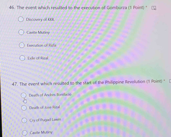 The event which resulted to the execution of Gomburza (1 Point) *
Discovery of KKK
Cavite Mutiny
Execution of Rizla
Exile of Rizal
47. The event which resulted to the start of the Philippine Revolution (1 Point) *
Death of Andres Bonifacio
Death of Jose Rizal
Cry of Pugad Lawin
Cavite Mutiny