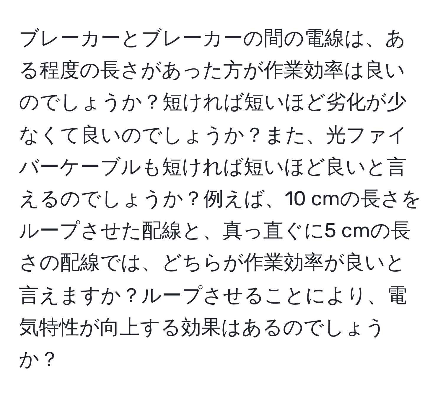 ブレーカーとブレーカーの間の電線は、ある程度の長さがあった方が作業効率は良いのでしょうか？短ければ短いほど劣化が少なくて良いのでしょうか？また、光ファイバーケーブルも短ければ短いほど良いと言えるのでしょうか？例えば、10 cmの長さをループさせた配線と、真っ直ぐに5 cmの長さの配線では、どちらが作業効率が良いと言えますか？ループさせることにより、電気特性が向上する効果はあるのでしょうか？