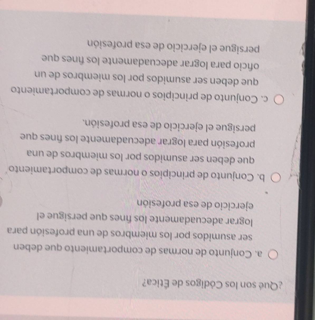 ¿Qué son los Códigos de Ética?
a. Conjunto de normas de comportamiento que deben
ser asumidos por los miembros de una profesión para
lograr adecuadamente los fínes que persigue el
ejercicio de esa profesión
b. Conjunto de principios o normas de comportamiento
que deben ser asumidos por los miembros de una
profesión para lograr adecuadamente los fínes que
persigue el ejercicio de esa profesión.
c. Conjunto de principios o normas de comportamiento
que deben ser asumidos por los miembros de un
oficio para lograr adecuadamente los fínes que
persigue el ejercicio de esa profesión