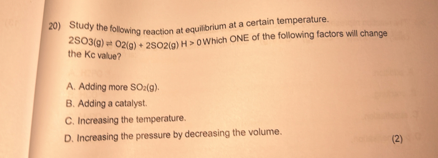 Study the following reaction at equilibrium at a certain temperature.
2SO3(g)leftharpoons O2(g)+2SO2(g)H>0 Which ONE of the following factors will change
the Kc value?
A. Adding more SO_2(g).
B. Adding a catalyst.
C. Increasing the temperature.
D. Increasing the pressure by decreasing the volume. (2)