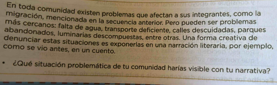 En toda comunidad existen problemas que afectan a sus integrantes, como la 
migración, mencionada en la secuencia anterior. Pero pueden ser problemas 
más cercanos: falta de agua, transporte deficiente, calles descuidadas, parques 
abandonados, luminarias descompuestas, entre otras. Una forma creativa de 
denunciar estas situaciones es exponerlas en una narración literaria, por ejemplo, 
como se vio antes, en un cuento. 
¿Qué situación problemática de tu comunidad harías visible con tu narrativa?