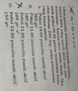 D. 3x-2y+9=0
Obat pinisilin diberikan kepada pasien,
hanya 80% yang masih aktif satu jam
kemudian , karena larut dalam darah. Jika
pada pukul 09.00 pasien mencrima dosis
obat sebesar 250 mg, maka pernyataan
yang benar adalah….
A. Pukul 10.00 pinisilin masih aktif
200 gr
B. Pukul 11.00 pinisilin masih aktif
180 gr . Pukul 11.00 pinisilin masih aktif
160 gr
D. Pukul 12.00 pinisilin masih aktif
150 gr