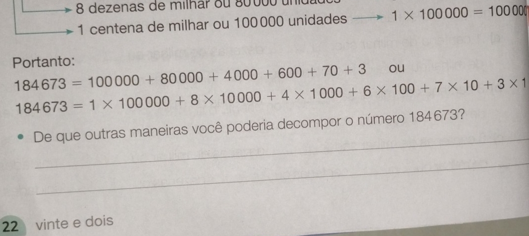 dezenas de milhar ou 80 000 un
1 centena de milhar ou 100000 unidades 1* 100000=100000
Portanto:
184673=100000+80000+4000+600+70+3 ou
184673=1* 100000+8* 10000+4* 1000+6* 100+7* 10+3* 1
_ 
De que outras maneiras você poderia decompor o número 184673? 
_ 
22 vinte e dois