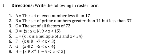 Directions: Write the following in roster form.
1. A= The set of even number less than 17
2. B= The set of prime numbers greater than 11 but less than 37
3. C= The set of all factors of 72
4. D= x:x∈ N,9
5. E= x:x is a multiple of 3 and x<34
6. F= x∈ R|-7
7. G= x∈ Z|-5
8. H= x∈ Z^+|-5