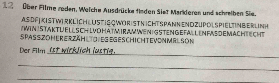 12 Über Filme reden. Welche Ausdrücke finden Sie? Markieren und schreiben Sie. 
AS DFJ K I ST WIR KLICH L US TI G Q WOR ISTN ICHTS PAN NEN D ZU POLS PIELTINB ERLINH 
IWINISTAKTUELLSCHLVOHATMIRAMWENIGSTENGEFALLENFASDEMACHTECHT 
SPASSZOHERERZÄHLTDIE GE GESCHICH T EVONMRLSON 
_ 
Der Film ist wirklic 
_ 
_