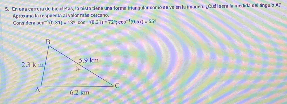 En una carrera de bicicletas, la pista tiene una forma triangular como se ve en la imagen. ¿Cuál será la medida del ángulo A? 
Aproxima la respuesta al valor más cercano. 
Considera sen^(-1)(0.31)=18^0; cos^(-1)(0.31)=72^0; cos^(-1)(0.57)=55°