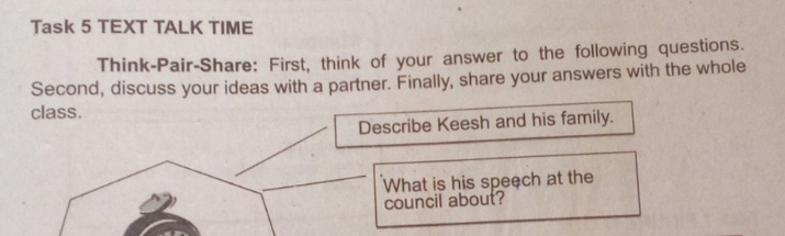 Task 5 TEXT TALK TIME 
Think-Pair-Share: First, think of your answer to the following questions. 
Second, discuss your ideas with a partner. Finally, share your answers with the whole 
class. 
Describe Keesh and his family. 
_What is his speech at the 
council about?