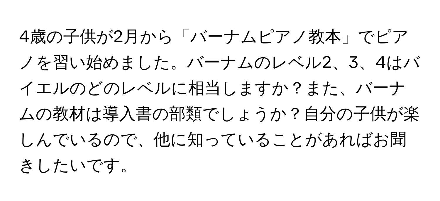 4歳の子供が2月から「バーナムピアノ教本」でピアノを習い始めました。バーナムのレベル2、3、4はバイエルのどのレベルに相当しますか？また、バーナムの教材は導入書の部類でしょうか？自分の子供が楽しんでいるので、他に知っていることがあればお聞きしたいです。