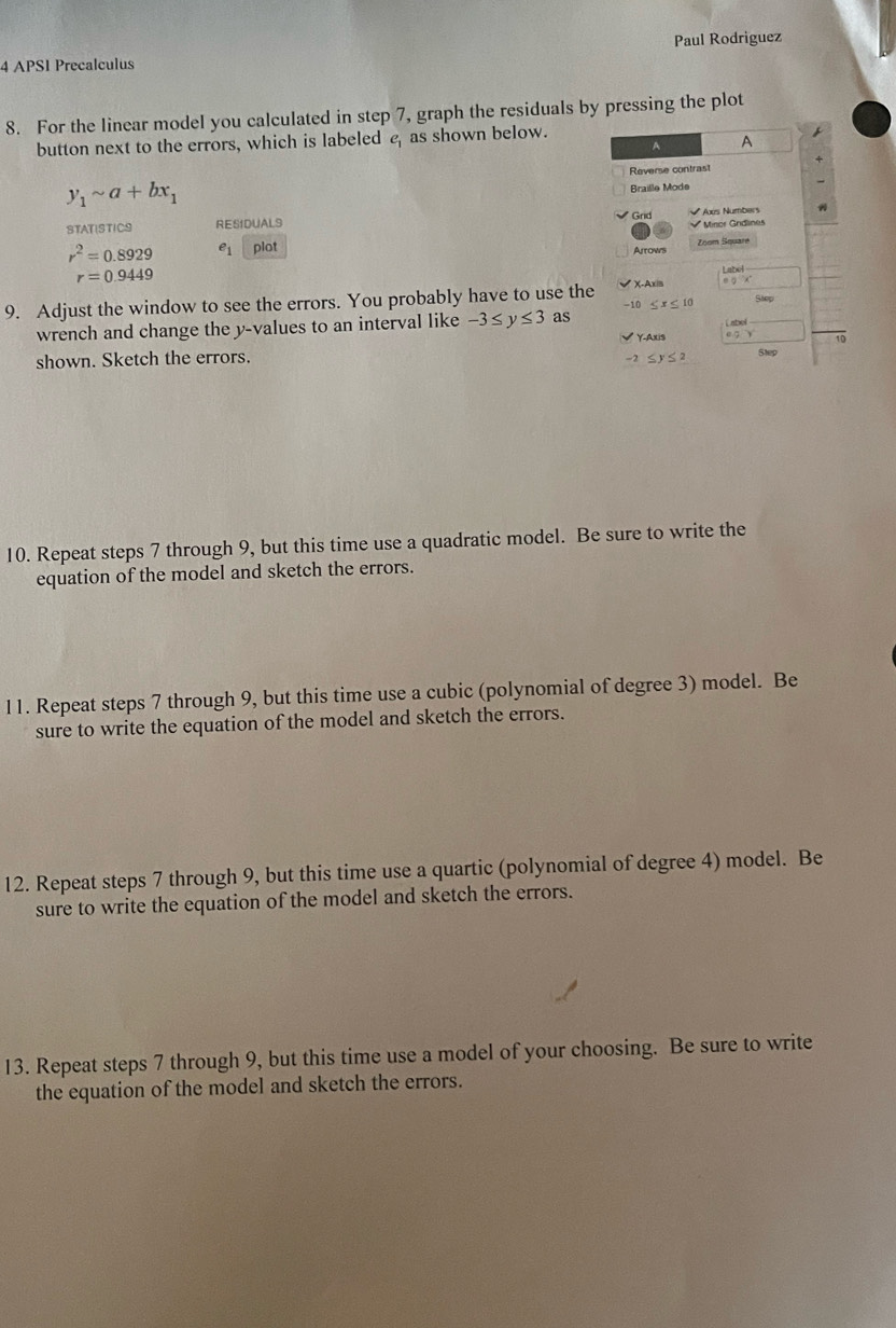 APS1 Precalculus Paul Rodriguez 
8. For the linear model you calculated in step 7, graph the residuals by pressing the plot 
button next to the errors, which is labeled as shown below. 
A A 
Reverse contrast
y_1sim a+bx_1
Braille Mode 
STATISTICS RESIDUALS Grid √ Axs Numbers √ Minor Gridlines
r^2=0.8929 e_1 plot 
Arrows Zoom Square
r=0.9449
* X-Axis 
9. Adjust the window to see the errors. You probably have to use the Slep
10≤ x≤ 10
wrench and change the y -values to an interval like -3≤ y≤ 3 as 
Label 
Y-Axis e 7 10 
shown. Sketch the errors. -2≤ y≤ 2 SMp 
10. Repeat steps 7 through 9, but this time use a quadratic model. Be sure to write the 
equation of the model and sketch the errors. 
11. Repeat steps 7 through 9, but this time use a cubic (polynomial of degree 3) model. Be 
sure to write the equation of the model and sketch the errors. 
12. Repeat steps 7 through 9, but this time use a quartic (polynomial of degree 4) model. Be 
sure to write the equation of the model and sketch the errors. 
13. Repeat steps 7 through 9, but this time use a model of your choosing. Be sure to write 
the equation of the model and sketch the errors.