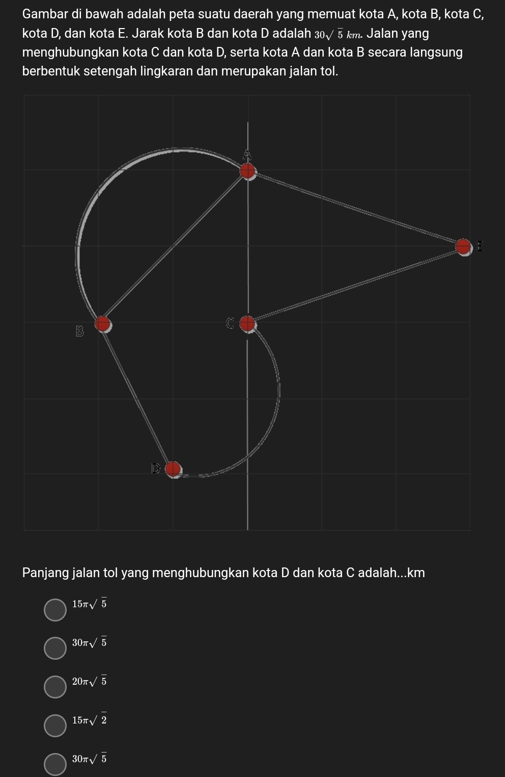 Gambar di bawah adalah peta suatu daerah yang memuat kota A, kota B, kota C,
kota D, dan kota E. Jarak kota B dan kota D adalah 30√ 5 km. Jalan yang
menghubungkan kota C dan kota D, serta kota A dan kota B secara langsung
berbentuk setengah lingkaran dan merupakan jalan tol.
E
Panjang jalan tol yang menghubungkan kota D dan kota C adalah... km
15π sqrt(5)
30π sqrt(5)
20π sqrt(5)
15π sqrt(2)
30π sqrt(5)