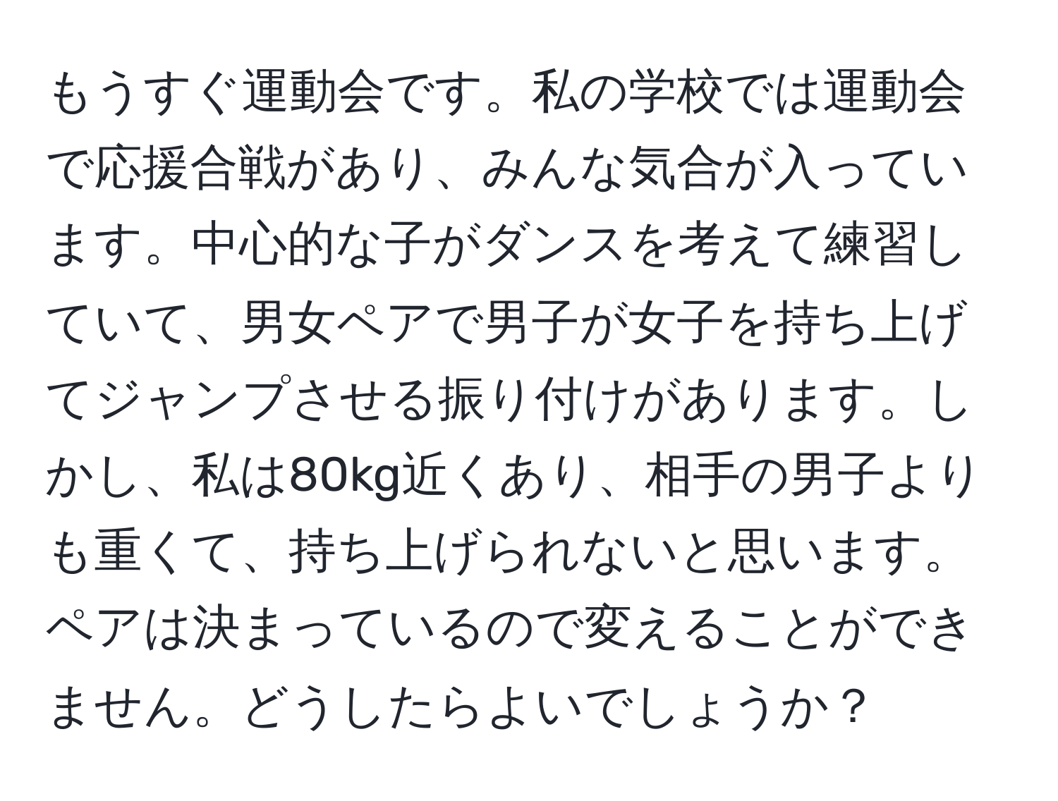 もうすぐ運動会です。私の学校では運動会で応援合戦があり、みんな気合が入っています。中心的な子がダンスを考えて練習していて、男女ペアで男子が女子を持ち上げてジャンプさせる振り付けがあります。しかし、私は80kg近くあり、相手の男子よりも重くて、持ち上げられないと思います。ペアは決まっているので変えることができません。どうしたらよいでしょうか？