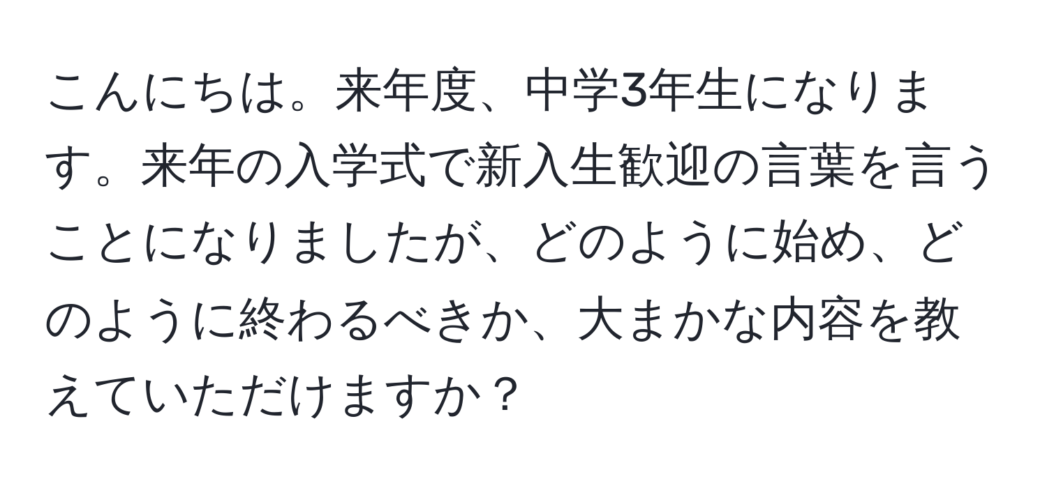 こんにちは。来年度、中学3年生になります。来年の入学式で新入生歓迎の言葉を言うことになりましたが、どのように始め、どのように終わるべきか、大まかな内容を教えていただけますか？