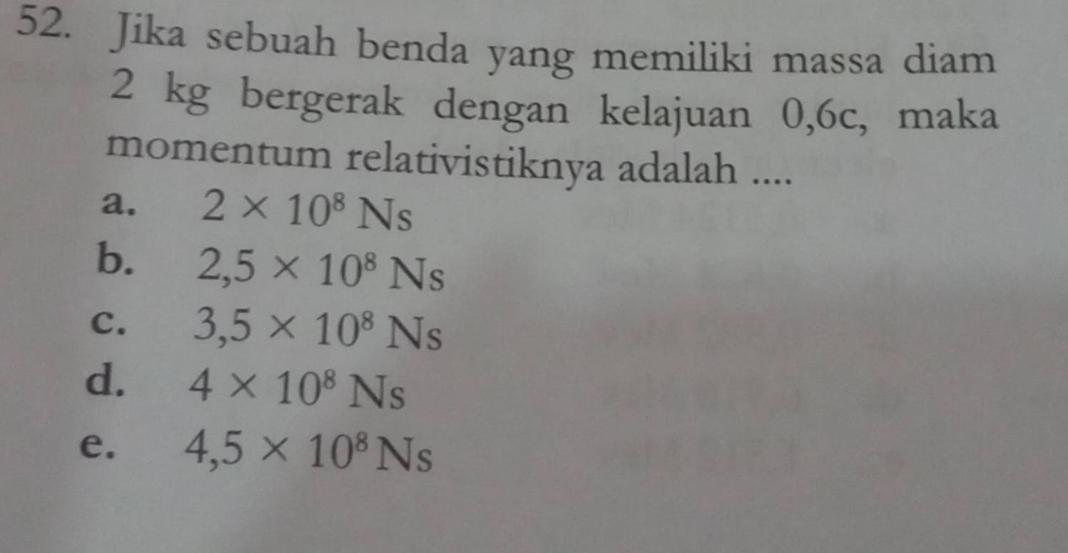 Jika sebuah benda yang memiliki massa diam
2 kg bergerak dengan kelajuan 0,6c, maka
momentum relativistiknya adalah ....
a. 2* 10^8Ns
b. 2,5* 10^8Ns
C. 3,5* 10^8Ns
d. 4* 10^8Ns
e. 4,5* 10^8Ns