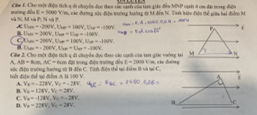 Cầu J. Cho một điện tích q di chuyền đọc theo củc cạnh của tam giác đều MNP cạnh 4 cr đặi trong điệu
trường đều E=5000V/m C, các đường sức điện trường hướng từ M đến N. Tính hiệu điện thể giữa kai điểm M
và N;; M và P; N và P.
A. Tụy -200V, U_MP=100V, U_MP=-100V. P E
B. Uses =200V, U_MP=U_MP=-100V.
CW =200V, U_VF=100V, U_1F=-100V,
B. Us =-200V, U_MF=U_NP=-100V. 
Cầu 2. Cho một điện tích q đi cluyển đọc theo các cạnh củn tam giác vuỡng tại M N
A, AB=8cm, AC=6cmdat trong điện trường đều E=2000 Vim, các đường
sức điện trường hướng sử B đến C. Tính điện thể tại điểm B và tại C.
biết điện thể tại điểm A là 100°
A. V_B=-228V, V_C=-28V,
B. V_B=128V, V_C=28V_+
C. V_a=-128V, V_C=-28V,
D. V_B=228V, V_C=28V,