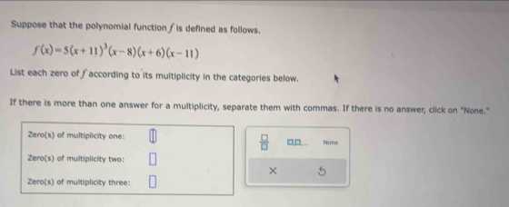 Suppose that the polynomial function ∫is defined as follows.
f(x)=5(x+11)^3(x-8)(x+6)(x-11)
List each zero of faccording to its multiplicity in the categories below. 
If there is more than one answer for a multiplicity, separate them with commas. If there is no answer, click on "None." 
None 
 □ /□   □□ 
×