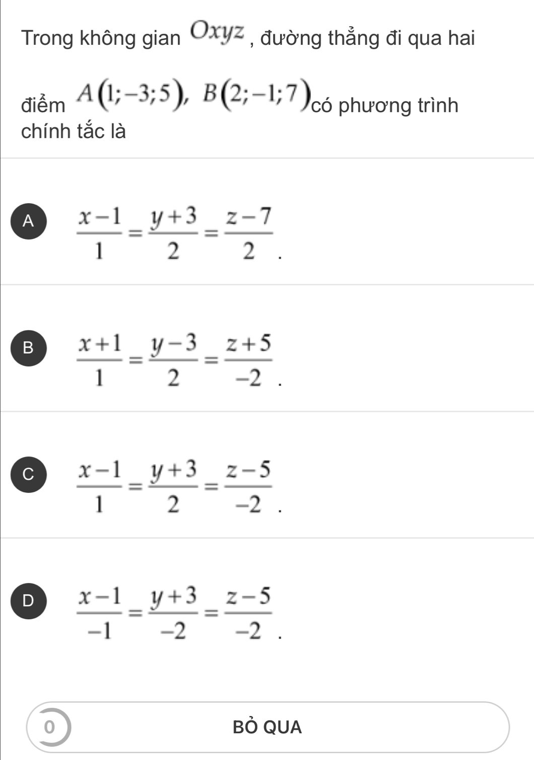 Trong không gian Oxyz , đường thẳng đi qua hai
điễm A(1;-3;5), B(2;-1;7) có phương trình
chính tắc là
A  (x-1)/1 = (y+3)/2 = (z-7)/2 .
B  (x+1)/1 = (y-3)/2 = (z+5)/-2 .
C  (x-1)/1 = (y+3)/2 = (z-5)/-2 .
D  (x-1)/-1 = (y+3)/-2 = (z-5)/-2 . 
0 BÒ QUA