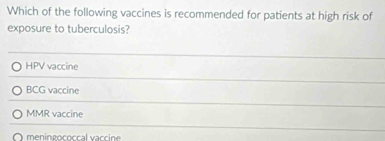 Which of the following vaccines is recommended for patients at high risk of
exposure to tuberculosis?
HPV vaccine
BCG vaccine
MMR vaccine
meningococcal vaccine