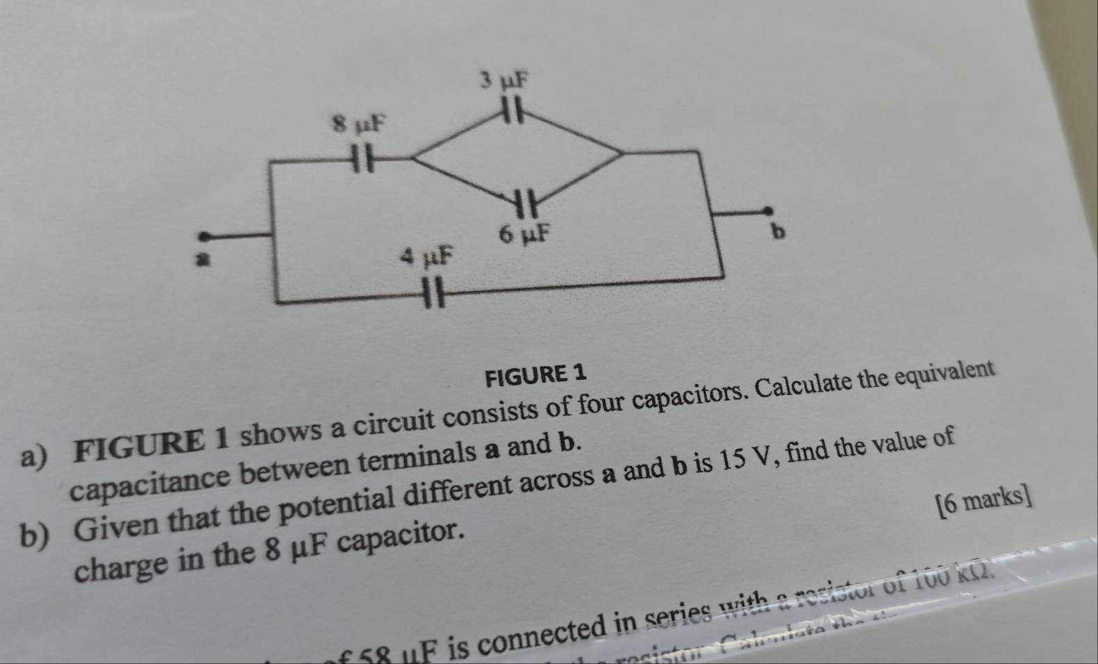 FIGURE 1 
a) FIGURE 1 shows a circuit consists of four capacitors. Calculate the equivalent 
capacitance between terminals a and b. 
b) Given that the potential different across a and b is 15 V, find the value of 
[6 marks] 
charge in the 8 μF capacitor. 
ss8 uF is connected in series with a resistor of 100 k0.