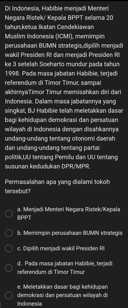 Di Indonesia, Habibie menjadi Menteri
Negara Ristek/ Kepala BPPT selama 20
tahun,ketua Ikatan Cendekiawan
Muslim Indonesia (ICMI), memimpin
perusahaan BUMN strategis,dipilih menjadi
wakil Presiden RI dan menjadi Presiden RI
ke 3 setelah Soeharto mundur pada tahun
1998. Pada masa jabatan Habibie, terjadi
referendum di Timor Timur, sampai
akhirnyaTimor Timur memisahkan diri dari
Indonesia. Dalam masa jabatannya yang
singkat, BJ Habibie telah meletakkan dasar
bagi kehidupan demokrasi dan persatuan
wilayah di Indonesia dengan disahkannya
undang-undang tentang otonomi daerah
dan undang-undang tentang partai
politik,UU tentang Pemilu dan UU tentang
susunan kedudukan DPR/MPR.
Permasalahan apa yang dialami tokoh
tersebut?
a. Menjadi Menteri Negara Ristek/Kepala
BPPT
b. Memimpin perusahaan BUMN strategis
c. Dipilih menjadi wakil Presiden RI
d. Pada masa jabatan Habibie, terjadi
referendum di Timor Timur
e. Meletakkan dasar bagi kehidupan
demokrasi dan persatuan wilayah di
Indonesia