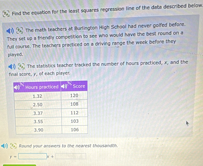 Find the equation for the least squares regression line of the data described below. 
The math teachers at Burlington High School had never golfed before. 
They set up a friendly competition to see who would have the best round on a 
full course. The teachers practiced on a driving range the week before they 
played. 
The statistics teacher tracked the number of hours practiced, x, and the 
final score, y, of each player. 
Round your answers to the nearest thousandth.
y=□ x+□