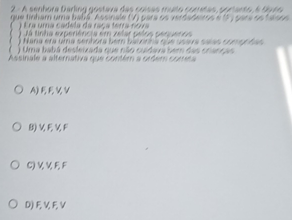 A senhora Darling gostava das coísas muito comitas, portarto, 5 Sp4o
que tinham uma babé Assinale (V) para os verdaderos e (5 ) para os faísos
) Era uma cadela da raça terra noia
) Já tinha experiência em zelar pelos penuenos
 ) Nana era uma senhora bem batonha que usara saías compnfas
 ) Uma babá desleizada que não culdavá bem das cnanças
Assinale a alternativa que contém a ordém cometa
A) FE∪V
B) V, F, V, F
C) V, V, F, F
D) F, V, F, V