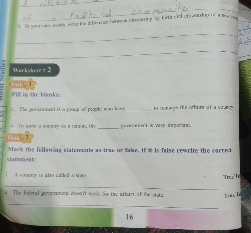 In your own words, write the difference between citizenship by birth and citizenship of a new com_ 
_ 
_ 
_ 
_ 
_ 
_ 
Worksheet # 2 
Task 1 
Fill in the blanks: 
i The government is a group of people who have _to manage the affairs of a country. 
ii. To unite a country as a nation, the _government is very important. 
Task 2 
Mark the following statements as true or false. If it is false rewrite the correct 
statement: 
i. A country is also called a state. 
True/ Fa 
_ 
ii. The federal government doesn't work for the affairs of the state. 
True/ Fs 
_ 
16