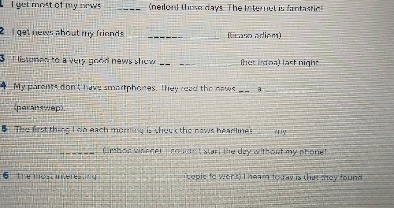 get most of my news _(neilon) these days. The Internet is fantastic! 
2 I get news about my friends __(licaso adiem). 
I listened to a very good news show ___(het irdoa) last night. 
4 My parents don't have smartphones. They read the news _a_ 
(peranswep). 
5 The first thing I do each morning is check the news headlines _my 
_ 
_(limboe videce). I couldn't start the day without my phone! 
6 The most interesting ___(cepie fo wens) I heard today is that they found