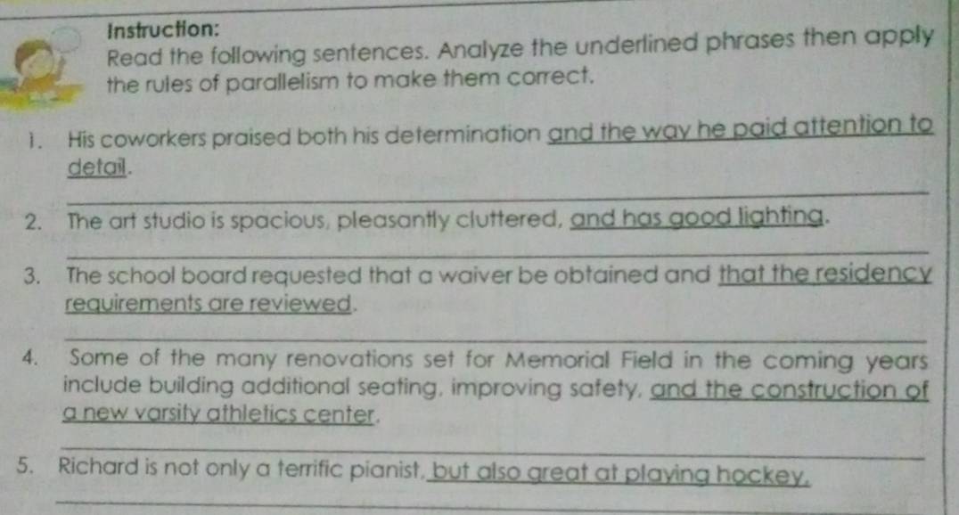 Instruction: 
Read the following sentences. Analyze the underlined phrases then apply 
the rules of parallelism to make them correct. 
1. His coworkers praised both his determination and the way he paid attention to 
_ 
detail . 
_ 
2. The art studio is spacious, pleasantly cluttered, and has good lighting. 
_ 
3. The school board requested that a waiver be obtained and that the residency 
requirements are reviewed. 
_ 
_ 
4. Some of the many renovations set for Memorial Field in the coming years 
include building additional seating, improving safety, and the construction of 
a new varsity athletics center. 
_ 
_ 
5. Richard is not only a terrific pianist, but also great at playing hockey. 
_