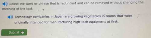 Select the word or phrase that is redundant and can be removed without changing the 
meaning of the text. 
Technology companies in Japan are growing vegetables in rooms that were 
originally intended for manufacturing high-tech equipment at first. 
Submit