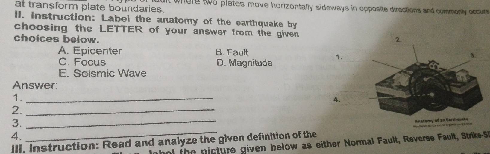 at transform plate boundaries.
ult where two plates move horizontally sideways in opposite directions and commonly occurs
lI. Instruction: Label the anatomy of the earthquake by
choosing the LETTER of your answer from the given
choices below.
A. Epicenter B. Fault
C. Focus D. Magnitude
1.
E. Seismic Wave
Answer:
1._
4.
2._
3.
_
Anatomy
4.
III. Instruction: Read and analyze the given definition of the Lónso V Argatóa Góng Come
o the p icture given below as either Normal Fault, Reverse Fault, Strike-S