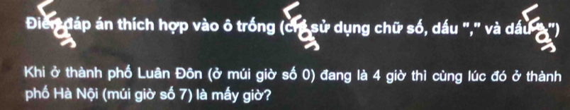 Đien đáp án thích hợp vào ô trống (ch sử dụng chữ số, dấu "," và dấu 3 ") 
Khi ở thành phố Luân Đôn (ở múi giờ số 0) đang là 4 giờ thì cùng lúc đó ở thành 
phố Hà Nội (múi giờ số 7) là mấy giờ?