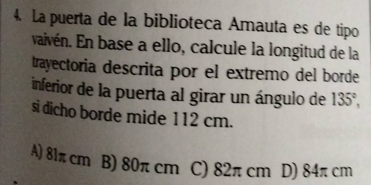 La puerta de la biblioteca Amauta es de tipo
vaivén. En base a ello, calcule la longitud de la
trayectoria descrita por el extremo del borde
inferior de la puerta al girar un ángulo de 135°, 
si dicho borde mide 112 cm.
A) 81π cm B) 80π cm C) 82π cm D) 84π cm