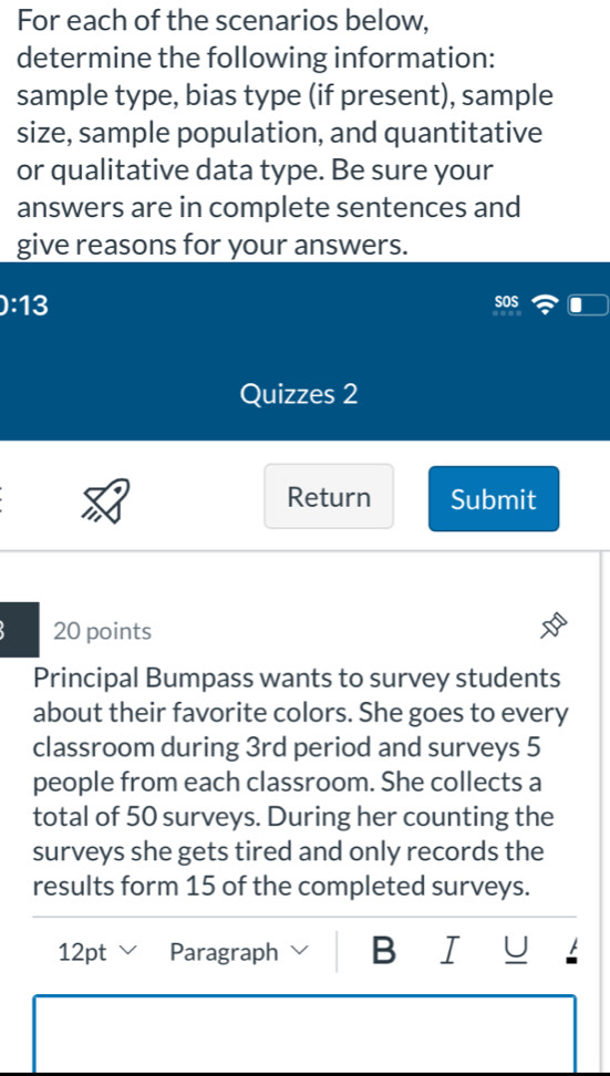 For each of the scenarios below, 
determine the following information: 
sample type, bias type (if present), sample 
size, sample population, and quantitative 
or qualitative data type. Be sure your 
answers are in complete sentences and 
give reasons for your answers.
0:13
soS 
Quizzes 2 
Return Submit 
20 points 
Principal Bumpass wants to survey students 
about their favorite colors. She goes to every 
classroom during 3rd period and surveys 5
people from each classroom. She collects a 
total of 50 surveys. During her counting the 
surveys she gets tired and only records the 
results form 15 of the completed surveys. 
12pt Paragraph B I U A