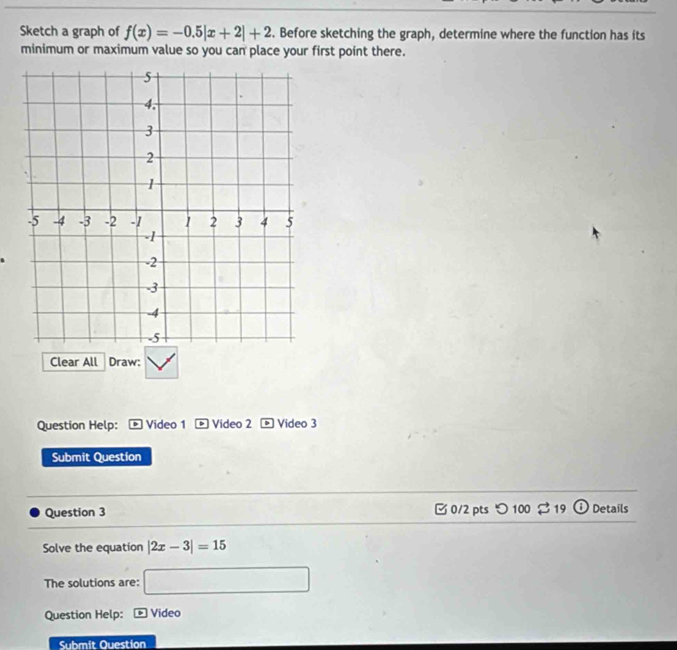 Sketch a graph of f(x)=-0.5|x+2|+2. Before sketching the graph, determine where the function has its 
minimum or maximum value so you can place your first point there. 
Clear All Draw: 
Question Help: Video 1 Video 2 Video 3 
Submit Question 
Question 3 □ 0/2 pts つ 100 $ 19 Details 
Solve the equation |2x-3|=15
The solutions are: □ 
Question Help: Video 
Submit Question