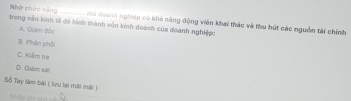 Nhờ chức năng ............. mà doanh nghiệp có khả năng động viên khai thác và thu hút các nguồn tài chính
trong nền kinh tế đề hình thành vốn kinh doanh của doanh nghiệp:
A. Giám đốc
B. Phân phối
C. Kiểm tra
D. Giám sát
Sổ Tay làm bài ( lưu lại mãi mãi )
Nhập ghi chủ nều