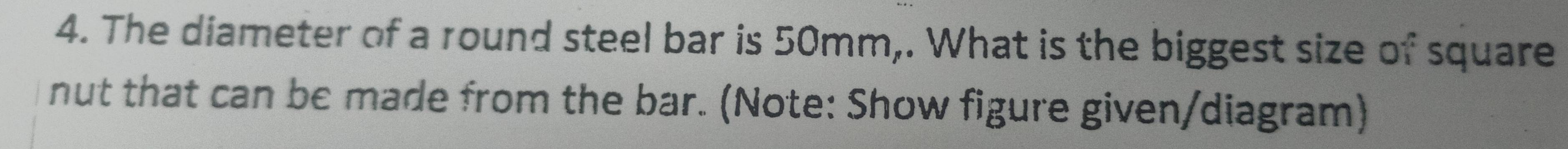 The diameter of a round steel bar is 50mm,. What is the biggest size of square 
nut that can be made from the bar. (Note: Show figure given/diagram)