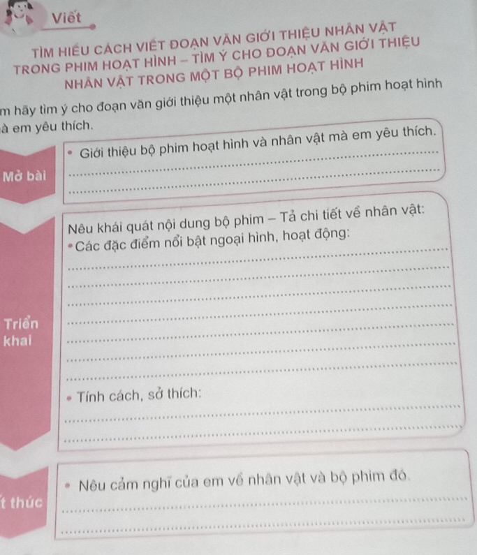 Viết 
tìm hiều cách viết đoạn văn giới thiệu nhÂn vật 
TRONG PHIM HOẠT HÌNH - TÌM Ý CHO ĐOẠN VĂN GIỚI THIỆU 
NHÂN VẬT TRONG MộT BỘ PHIM HOẠT HÌNH 
m hãy tìm ý cho đoạn văn giới thiệu một nhân vật trong bộ phim hoạt hình 
à em yêu thích. 
Giới thiệu bộ phim hoạt hình và nhân vật mà em yêu thích. 
Mở bài_ 
__ 
_ 
_ 
Nêu khái quát nội dung bộ phim - Tả chi tiết về nhân vật: 
_ 
Các đặc điểm nổi bật ngoại hình, hoạt động: 
_ 
_ 
Triển_ 
_ 
khai 
_ 
_ 
_ 
Tính cách, sở thích: 
_ 
_ 
_ 
_ 
Nêu cảm nghĩ của em về nhân vật và bộ phim đó. 
t thúc 
_ 
_