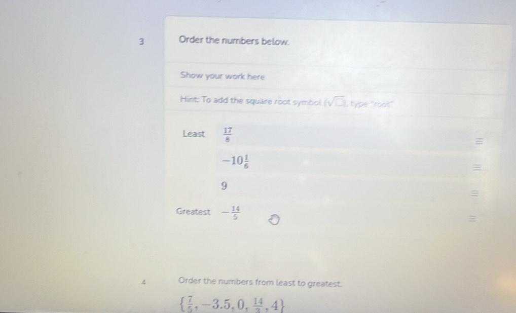 Order the numbers below. 
Show your work here 
Hint: To add the square root symbol (sqrt(□ )) , type "root" 
Least  17/8 
-10 1/6 

9
≡ 
Greatest - 14/5 
4 Order the numbers from least to greatest.
  7/5 ,-3.5,0, 14/3 ,4