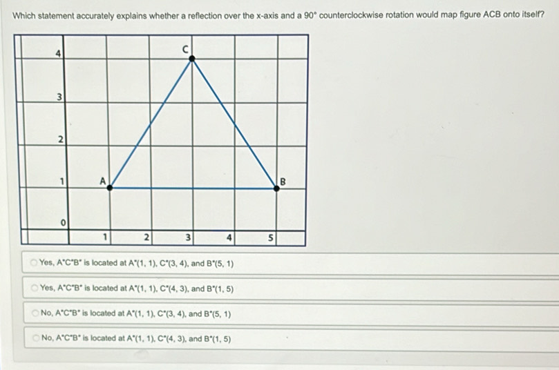 Which statement accurately explains whether a reflection over the x-axis and a 90° counterclockwise rotation would map figure ACB onto itself?
Yes, A°C°B° is located at A^*(1,1), C^*(3,4) , and B^*(5,1)
Yes, A°C°B° is located at A^*(1,1), C^*(4,3) , and B^*(1,5)
No, A°C°B° is located at A^*(1,1), C^*(3,4) , and B^*(5,1)
No, A°C°B° is located at A^*(1,1), C^*(4,3) , and B^*(1,5)