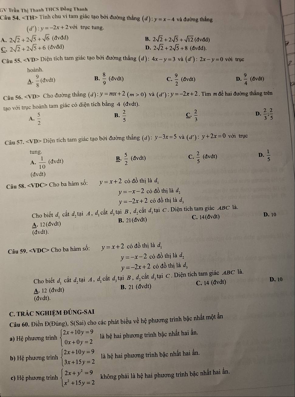 GV Trần Thị Thanh THCS Đồng Thanh
Câu 54. ∠ TH> Tính chu vi tam giác tạo bởi đường thẳng (d) y=x-4 và đường thắng
(d') :y=-2x+2 với trục tung.
B.
A. 2sqrt(2)+2sqrt(5)+sqrt(6)(dvdd) 2sqrt(2)+2sqrt(5)+sqrt(12)(dvdd)
D.
C. 2sqrt(2)+2sqrt(5)+6(dvdd) 2sqrt(2)+2sqrt(5)+8(dvdd).
Câu 55. Diện tích tam giác tạo bởi đường thẳng (d): 4x-y=3 và (d'):2x-y=0 với trục
hoành.
B.
C.
A.  9/8 (dvdt)  8/9 (dvdt)  9/2 (dvdt) D.  9/4 (dvdt)
Câu 56. ∠ VD> Cho đường thẳng (d): y=mx+2(m>0) và (d'):y=-2x+2. Tìm m để hai đường thắng trên
tạo với trục hoành tam giác có diện tích bằng 4 (đvdt).
A.  5/2   2/5  C.  2/3  D.  2/3 ; 2/5 
B.
Câu 57. ∠ VD> Diện tích tam giác tạo bởi đường thẳng (đ): y-3x=5 và (d'):y+2x=0 với trục
tung.
A.  1/10  (đvdt) B.  5/2 (dvdt) C.  2/5 (dv dt) D.  1/5 
(đvdt)
Câu 58. ∠ VDC> Cho ba hàm số: y=x+2 có đồ thị là d_1
y=-x-2 có đồ thị là d_2
y=-2x+2 có d^2_0 thị là d_3
Cho biết d_1 cắt d_2 tại A,d_1 cắt d, tại B , d_2 cắt d_3 tại C. Diện tích tam giác ABC là.
B. 21(dvdt) C. 14(đvdt) D. 10
A. 12( đvdt)
(đvdt).
Câu 59. ∠ VDC> Cho ba hàm số: y=x+2 có đồ thị là d_1
y=-x-2 có đồ thị là d_2
y=-2x+2 có đồ thị là d_3
Cho biết d_1 cắt d_2tai A,d_1cat d tại B , a_2 cắt dị tại C. Diện tích tam giác ABC là.
A. 12 (đvdt) B. 21(dvdt) C. 14 (đvdt)
D. 10
(đvdt).
C. TRÁC NGHIỆM ĐÚNG-SAI
Câu 60. Điền Đ(Đúng), S(Sai) cho các phát biểu về hệ phương trình bậc nhất một ẩn
a) Hệ phương trình beginarrayl 2x+10y=9 0x+0y=2endarray. là hệ hai phương trình bậc nhất hai ần.
b) Hệ phương trình beginarrayl 2x+10y=9 3x+15y=2endarray. là hệ hai phương trình bậc nhất hai ẩn.
c) Hệ phương trình beginarrayl 2x+y^2=9 x^2+15y=2endarray. không phải là hệ hai phương trình bậc nhất hai ần.