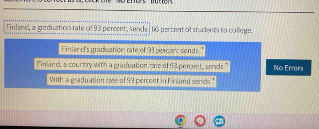 ors Button 
Finland, a graduation rate of 93 percent, sends 66 percent of students to college. 
Finland’s graduation rate of 93 percent sends “ 
Finland, a country with a graduation rate of 93 percent, sends * No Errors 
With a graduation rate of 93 percent in Finland sends *