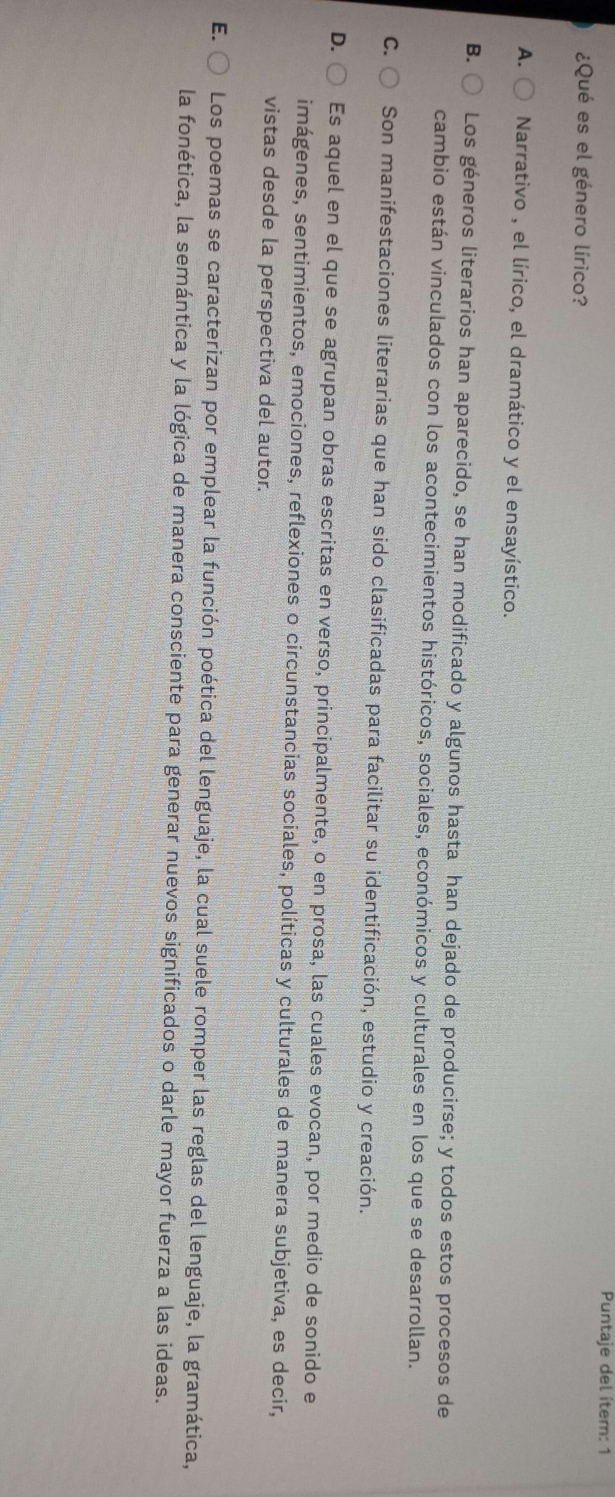 Puntaje del ítem: 1
¿Qué es el género lírico?
A. Narrativo , el lírico, el dramático y el ensayístico.
B. Los géneros literarios han aparecido, se han modificado y algunos hasta han dejado de producirse; y todos estos procesos de
cambio están vinculados con los acontecimientos históricos, sociales, económicos y culturales en los que se desarrollan.
C. Son manifestaciones literarias que han sido clasificadas para facilitar su identificación, estudio y creación.
D. Es aquel en el que se agrupan obras escritas en verso, principalmente, o en prosa, las cuales evocan, por medio de sonido e
imágenes, sentimientos, emociones, reflexiones o circunstancias sociales, políticas y culturales de manera subjetiva, es decir,
vistas desde la perspectiva del autor.
E. Los poemas se caracterizan por emplear la función poética del lenguaje, la cual suele romper las reglas del lenguaje, la gramática,
la fonética, la semántica y la lógica de manera consciente para generar nuevos significados o darle mayor fuerza a las ideas.