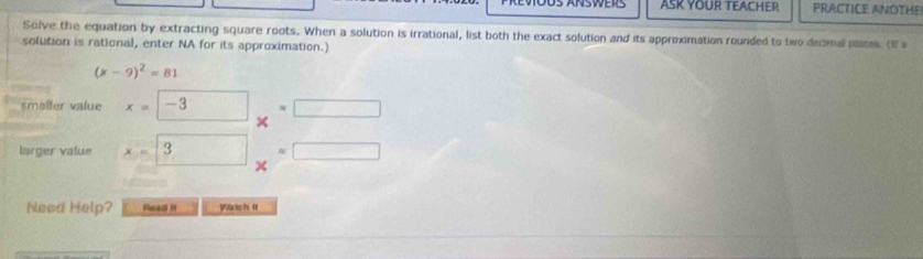 ASK YOUR TEACHER PRACTICE ANOTHE 
Solve the equation by extracting square roots. When a solution is irrational, list both the exact solution and its approximation rounded to two decimal plares. (Ia 
solution is rational, enter NA for its approximation.)
(x-9)^2=81
smaller value x=-3 overline _ 
larger value x=3  3/4 - 3/4 = 3/4 
Need Help? Road It Watch II