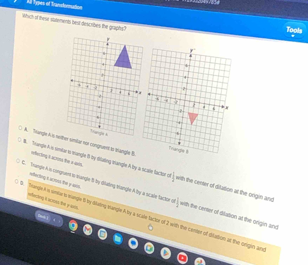All Types of Transformation
Which of these statements best describes the graphs?
Tools
A. Triangle A is neither similar nor congruent to triangle B
reflecting it across the x-axis.
B. Triangle A is similar to triangle B by dilating triangle A by a scale factor e  1/2  with the center of dilation at the origin and
reflecting it across the y-axis.
C. Triangle A is congruent to triangle B by dilating triangle A by a scale factor o  1/2 
reflecting it across the y-axis.. Triangle A is similar to triangle B by dilating triangle A by a scale factor of 2 with the center of dilation at the origin an with the center of dilation at the origin and