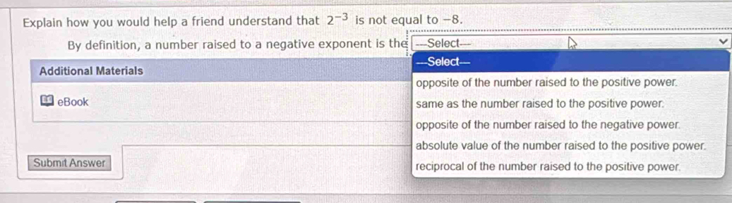 Explain how you would help a friend understand that 2^(-3) is not equal to −8.
By definition, a number raised to a negative exponent is the ===Select===
===Select
Additional Materials
opposite of the number raised to the positive power.
eBook same as the number raised to the positive power.
opposite of the number raised to the negative power.
absolute value of the number raised to the positive power.
Submit Answer reciprocal of the number raised to the positive power.