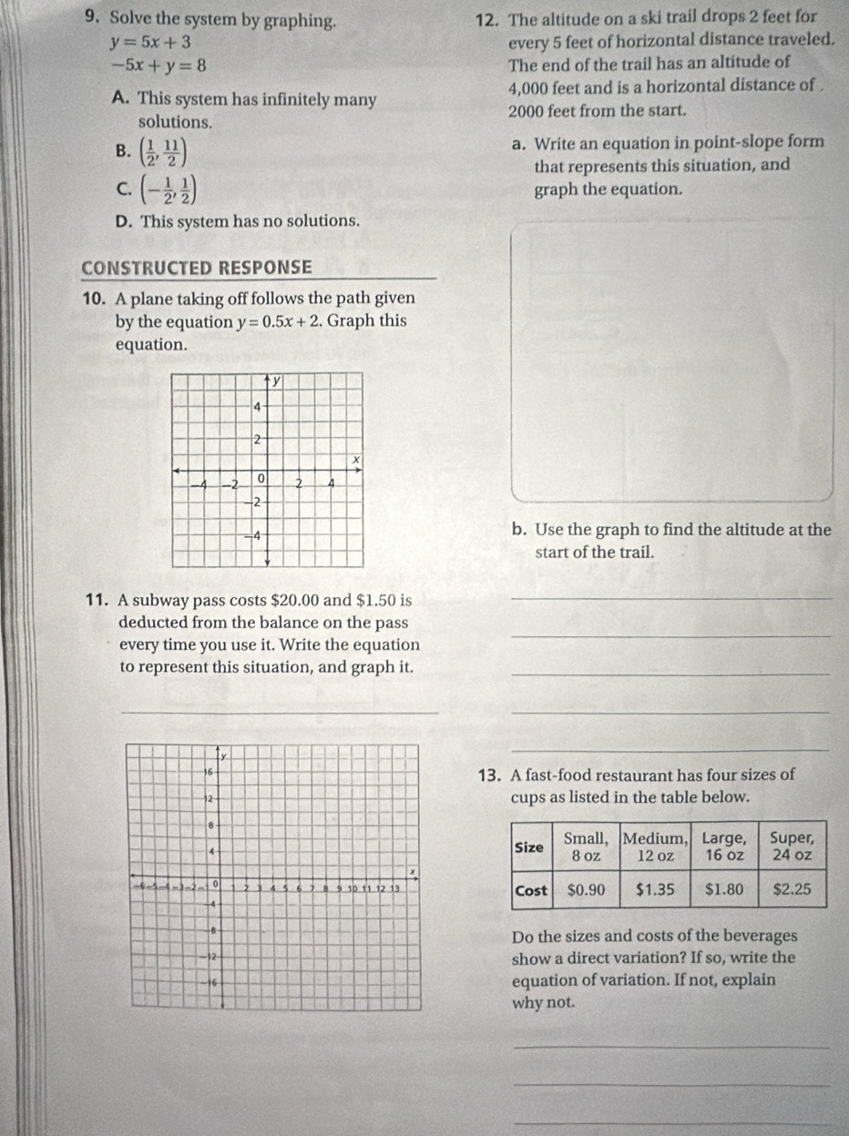 Solve the system by graphing. 12. The altitude on a ski trail drops 2 feet for
y=5x+3 every 5 feet of horizontal distance traveled.
-5x+y=8 The end of the trail has an altitude of
A. This system has infinitely many 4,000 feet and is a horizontal distance of .
2000 feet from the start.
solutions.
B. ( 1/2 , 11/2 )
a. Write an equation in point-slope form
that represents this situation, and
C. (- 1/2 , 1/2 ) graph the equation.
D. This system has no solutions.
CONSTRUCTED RESPONSE
10. A plane taking off follows the path given
by the equation y=0.5x+2. Graph this
equation.
b. Use the graph to find the altitude at the
start of the trail.
11. A subway pass costs $20.00 and $1.50 is
_
deducted from the balance on the pass
every time you use it. Write the equation
_
to represent this situation, and graph it._
_
_
13. A fast-food restaurant has four sizes of
cups as listed in the table below.

Do the sizes and costs of the beverages
show a direct variation? If so, write the
equation of variation. If not, explain
why not.
_
_
_