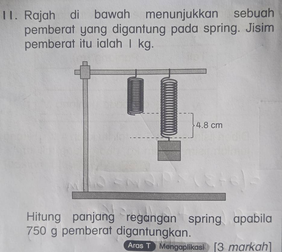 Rajah di bawah menunjukkan sebuah 
pemberat yang digantung pada spring. Jisim 
pemberat itu ialah I kg. 
Hitung panjang regangan spring apabila
750 g pemberat digantungkan. 
Aras T Mengaplikasi [3 markah]