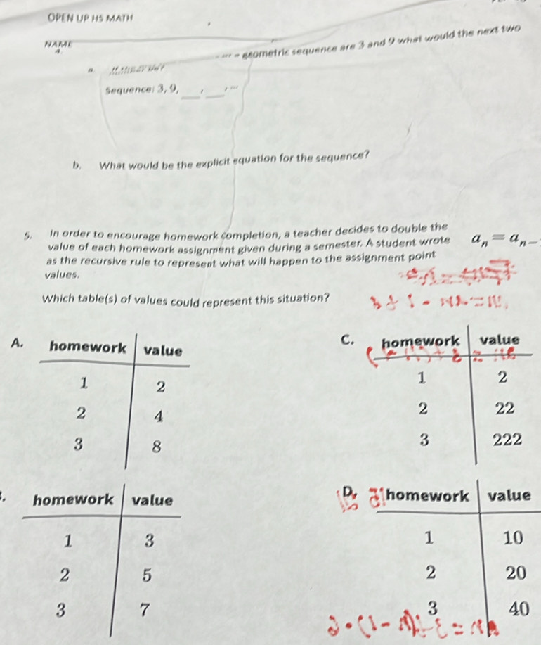 OPEN UP HS MATH
NAME
A
*** - scometric sequence are 3 and 9 what would the next two
a 
_
Sequence: 3, 9, -_
b. What would be the explicit equation for the sequence?
5. In order to encourage homework completion, a teacher decides to double the
value of each homework assignment given during a semester. A student wrote a_n=a_n-
as the recursive rule to represent what will happen to the assignment point
values
Which table(s) of values could represent this situation?
C.
A.
D,
homework value
1 10
2 20
3 40