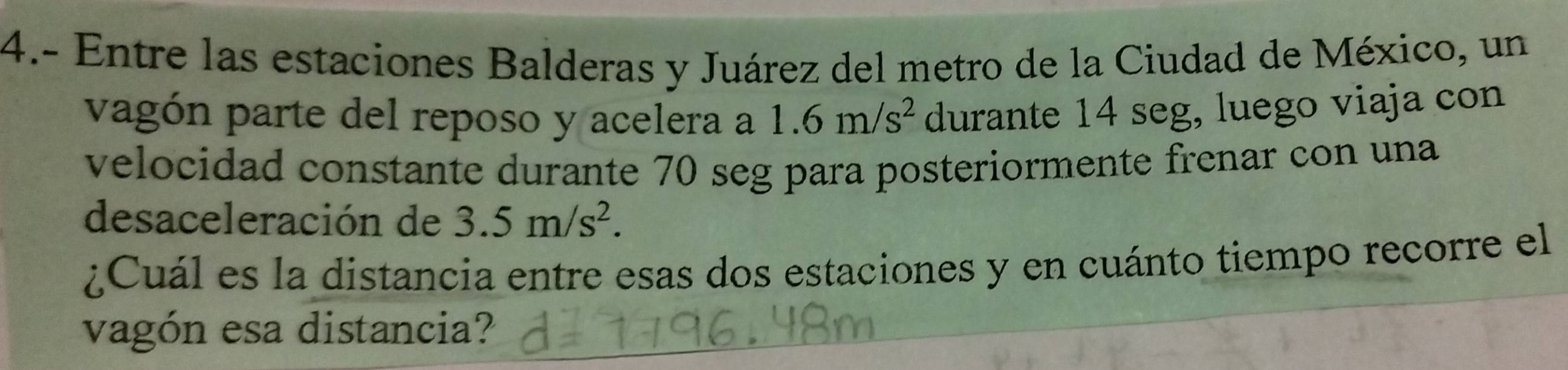 4.- Entre las estaciones Balderas y Juárez del metro de la Ciudad de México, un 
vagón parte del reposo y acelera a 1.6m/s^2 durante 14 seg, luego viaja con 
velocidad constante durante 70 seg para posteriormente frenar con una 
desaceleración de 3.5m/s^2. 
¿Cuál es la distancia entre esas dos estaciones y en cuánto tiempo recorre el 
vagón esa distancia?