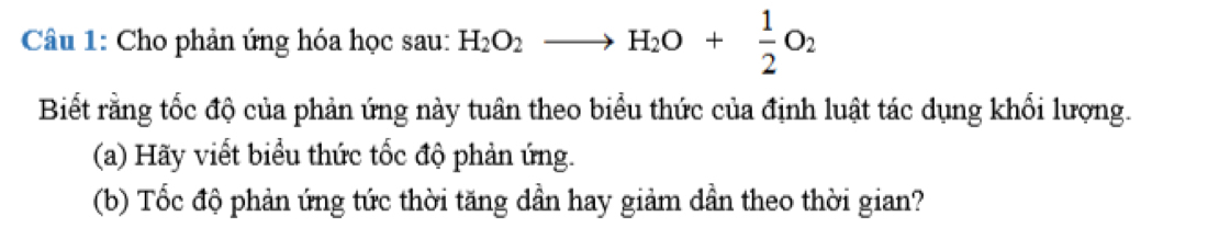 Câầu 1: Cho phản ứng hóa học sau: H_2O_2to H_2O+ 1/2 O_2
Biết rằng tốc độ của phản ứng này tuân theo biểu thức của định luật tác dụng khối lượng. 
(a) Hãy viết biểu thức tốc độ phản ứng. 
(b) Tốc độ phản ứng tức thời tăng dần hay giảm dần theo thời gian?